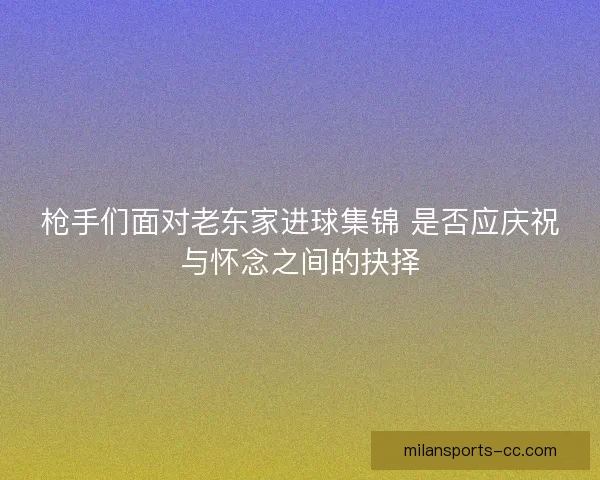 枪手们面对老东家进球集锦 是否应庆祝与怀念之间的抉择
