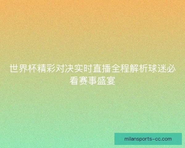 世界杯精彩对决实时直播全程解析球迷必看赛事盛宴