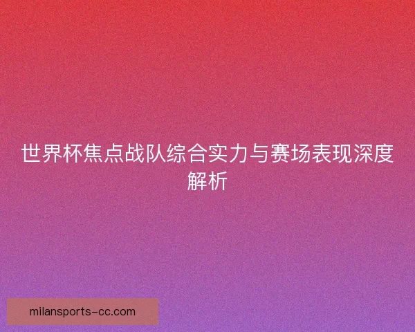 世界杯焦点战队综合实力与赛场表现深度解析