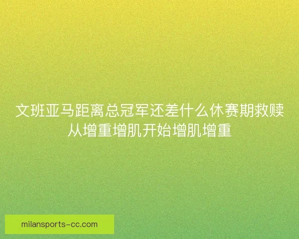 文班亚马距离总冠军还差什么休赛期救赎从增重增肌开始增肌增重