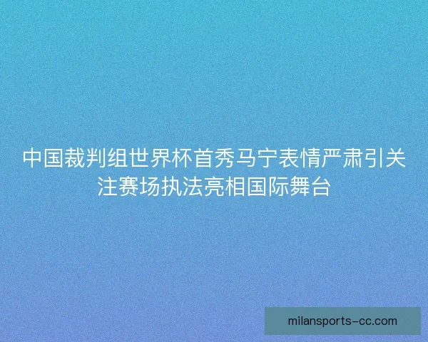 中国裁判组世界杯首秀马宁表情严肃引关注赛场执法亮相国际舞台