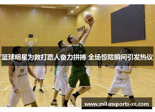 篮球明星为救打路人奋力拼搏 全场惊险瞬间引发热议