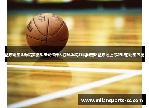 篮球明星头像精美图集展现传奇人物风采精彩瞬间定格篮球场上最耀眼的明星面庞