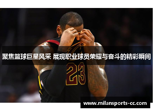 聚焦篮球巨星风采 展现职业球员荣耀与奋斗的精彩瞬间