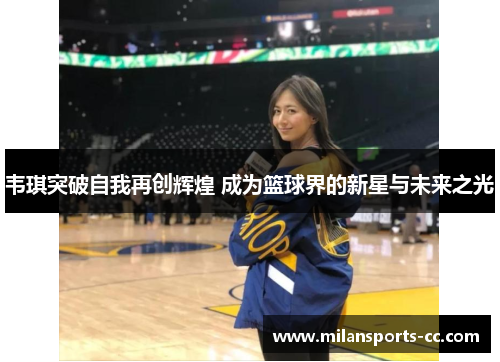 韦琪突破自我再创辉煌 成为篮球界的新星与未来之光